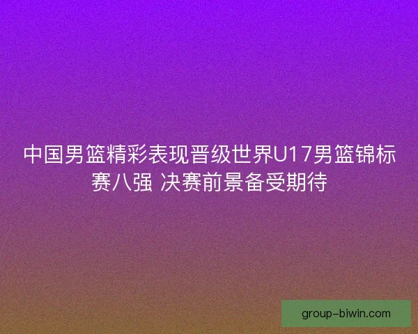 中国男篮精彩表现晋级世界U17男篮锦标赛八强 决赛前景备受期待