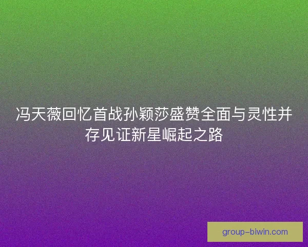 冯天薇回忆首战孙颖莎盛赞全面与灵性并存见证新星崛起之路