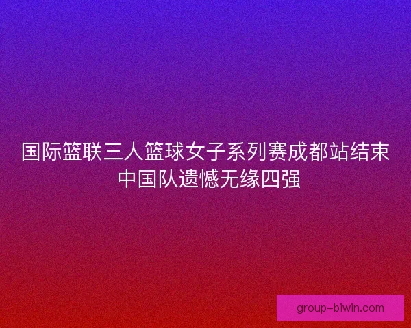 国际篮联三人篮球女子系列赛成都站结束 中国队遗憾无缘四强 国际篮联三人篮球女子系列赛成都站结束 中国队遗憾无缘四强