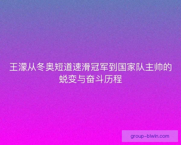王濛从冬奥短道速滑冠军到国家队主帅的蜕变与奋斗历程