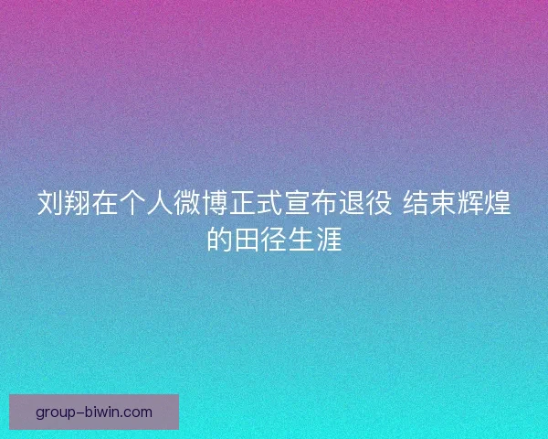 刘翔在个人微博正式宣布退役 结束辉煌的田径生涯
