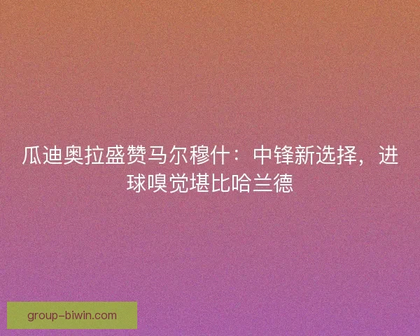 瓜迪奥拉盛赞马尔穆什：中锋新选择，进球嗅觉堪比哈兰德