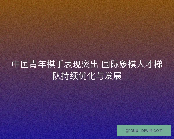 中国青年棋手表现突出 国际象棋人才梯队持续优化与发展 中国青年棋手表现突出 国际象棋人才梯队持续优化与发展