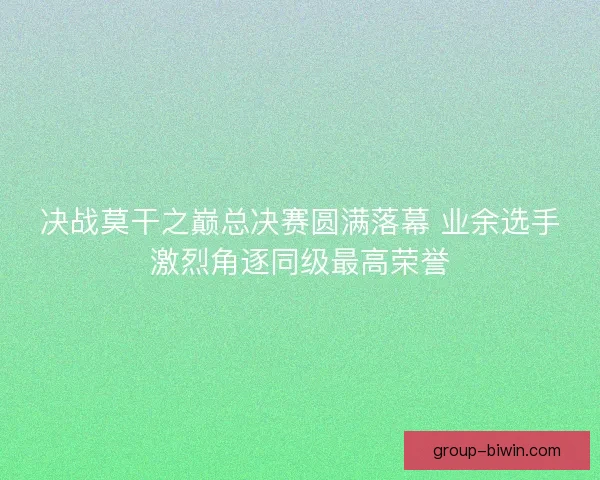 决战莫干之巅总决赛圆满落幕 业余选手激烈角逐同级最高荣誉