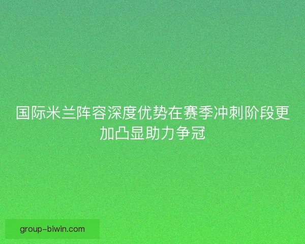 国际米兰阵容深度优势在赛季冲刺阶段更加凸显助力争冠 国际米兰阵容深度优势在赛季冲刺阶段更加凸显助力争冠